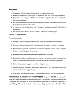 Procurement
1) Preparation of Technical specification for all the plant & equipments.
2) Floating of the technical specification for invitation of bids from the prospective Vendors.
3) Bids shall be invited by the EPC Contractor from prospective Vendors based on the
technical specification.
4) EPC Contractor shall obtain necessary clarifications, details, documents, diagrams from
the Suppliers for placement of orders.
5) A Techno-commercial discussion with the suppliers shall be arranged for finalization of
equipments.
6) EPC Contractor shall issue the final purchase order copies to the supplier
Erection & Commissioning
The activities includes
1) Prepare & review of Project Implementation schedule and subsequent monitoring.
2) Monitoring site activities, identifying likely delays and necessary corrective measures.
3) Review adequacy of Sub - Contractors resources in respect of Special Tools/ Equipment
for site work and adequacy of manpower.
4) Prepare monthly progress report based on the status of the project.
5) Review Monthly Progress Reports covering current construction status, deviations from
project implementation schedule and recommend remedial measures to be initiated.
6) Periodic follow up with suppliers for delivery of equipments.
7) Depute respective Engineers (Mechanical, Electrical & Civil) at site for construction,
erection & Commissioning of the plant
8) Co-ordinate with all sub-contractors / suppliers for smooth functioning of site activities.
PROCUREMENT & CONSTRUCTION CONTRACTOR along with OWNER will witness the
equipment guarantee tests which will be conducted by the respective equipment suppliers / sub
- contractors and coordinate for issue of acceptance certificates on satisfactory completion of
tests. Though it is clearly understood that in case the guarantees are not met, it will be
 