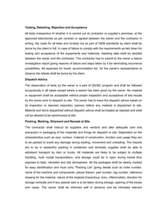 Testing, Retesting, Rejection and Acceptance
All tests irrespective of whether it is carried out at contractor or supplier’s premises, at the
approved laboratories as per contract or agreed between the owner and the contractor in
writing, the costs for all tests and re-tests not as part of OEM standards by client shall be
borne by the client in full. In case of failure to comply with the requirements as laid down for
testing and acceptance of the equipments and materials, retesting date shall be decided
between the owner and the contractor. The contractor has to submit to the owner a failure
investigation report giving reasons of failure and steps taken by it for eliminating recurrence
possibilities. All expenses for travel, accommodation etc. for the owner’s representative to
observe the retests shall be borne by the client .
Dispatch Advice
The observation of tests by the owner is a part of QA/QC program and shall be followed
scrupulously in all cases except where a waiver has been given by the owner. No material
or equipment shall be acceptable without proper inspection and acceptance of test results
by the owner prior to dispatch to site. The owner has to issue the dispatch advice based on
its inspection or deemed inspection (waiver) before any material is dispatched to site.
Material and items dispatched without dispatch advice shall be treated as rejected and shall
not be allowed to be warehoused at site.
Packing, Marking, Shipment and Receipt at Site
The contractor shall instruct its suppliers and vendors and take adequate care and
precaution in packaging of the materials and things for dispatch to site. Dependent on the
characteristics such as size, contour, material of construction, function and usage they are
to be packed to avoid any damage during loading, movement and unloading. The imports
are to be in seaworthy packing in containers and domestic supplies shall be able to
withstand transport by train or trucks. All materials are likely to be subject to multiple
handling, multi modal transportation, and storage could be in open during transit thus
exposed to heat, rainwater and site atmosphere. All the packages shall be clearly marked
for easy identification and must carry “Packing List” giving details such as order number,
name of the machine and components, pieces therein, part number, tag number, reference
drawing for the material, nature of the material (hazardous, toxic, inflammable), direction for
storage vertically and if any special care is to be taken during storage, opening of the boxes
and cases. The owner shall be informed well in advance and be intimated relevant
 