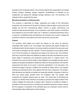 particulars of the consigned material. The contractor shall be fully responsible for all material
receipts including unloading, storage, inspection, completeness of materials as per
consignment and packing list, pilferage/ damage reporting if any. The ownership of all
materials at site is vested with the owner.
Manufacturing Defects and Workmanship
The contractor is responsible for design, engineering and supply of the machineries,
equipments and components for the plant and thereby it takes all steps to ensure that all its
supplies are free from manufacturing defects, conform to quality, workmanship, and
functional duties during the lifecycle. If any component or part of the machine or the plant is
found defective at any time before “take over” or deficient in operational deliverance than it
is meant for, so detected during commissioning, the contractor has to repair or replace the
component, machine or the system as the case may be at its cost and care.
Program
The contractor shall prepare and submit the program to the owner for approval,
immediately after receipt of LOI. The program duly approved with agreed changes and
modifications within the time stated in the contract shall be submitted to the owner as a part
of the Letter of Acceptance by the contractor. The time schedules are to be clearly worked
out to fit into the program for engineering and supply of the items at site. The contractor
shall carry out all home office work diligently for design of the plant and backend tie ups for
timely supply of machineries and equipments queuing them in a logical manner. The
contractor has to ensure that the design is fully integrated and compatible amongst various
supplies and properly dovetailed for operational modes and report generation and meet the
requirements laid down by the owner in technical specifications in bid documents. The
contractor’s program shall give a detailed time schedule for design works in the program
enlisting sub-contractor/vendor’s name against each item that is outsourced. The program
shall demarcate and describe all parallel and sequential activities, schedules of start and
finish and overall project activities within the completion date. The program shall
incorporate the indicative features given as under. The central idea of formulating the
program is to identify all the activities as accurately as practical at the stage of award of the
contract, highlight the critical path to prepare well in advance for avoidance of delays in
completion of the works and have a monitoring and remedial mechanism in place to ensure
that the progress is maintained at the estimated pace and unforeseen events could be
accommodated without affecting the overall schedule.
 