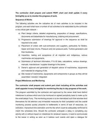 The contractor shall prepare and submit PERT chart and shall update it every
fortnightly so as to monitor the progress of work.
Sequence of Works
The following activities are the indicative list of main activities to be included in the
program, and each shall have a number of sub activities to be elaborated by the contractor
in the critical path network: -
a) Plant design criteria, detailed engineering, preparation of design, specifications,
documents and datasheets for manufacturing, ordering and procurement.
b) Progressive submission of drawings for approval in the sequence as shall be
required to be used.
c) Placement of orders with sub-contractors and suppliers, particularly for Boilers,
Upper and lower drums, Pressure and non pressure parts, Turbine generators and
their Auxiliaries.
d) Inspection, testing and acceptance of all imported and indigenous, various
machineries and equipments.
e) Submission of technical information, P & ID data, calculations, various drawings,
manuals, manufacturer / supplier drawings to the owner.
f) Owner’s approval and generation of dispatch advice of machineries, equipments
and materials for shipping of site.
g) Site receipt of machineries, equipments and components in groups as they will be
assembled / erected / integrated.
Project Milestones and Monitoring
The contractor shall prepare and submit pert chart including all the activities and
shall upgrade it every fortnightly for monitoring the day to day progress of the work.
The program submitted by the contractor and approved by the owner shall have distinct
milestones to achieve which are to be monitored on agreed periodicity basis to make up for
the small delays if any. The monitoring process is to be internalized such that activities lend
themselves for full attention and immediate measures for their completion and the overall
monitoring process quickly pinpoints to bottlenecks in terms of lack of resources, co-
ordination, impractical time estimation and the like which could be adequately reinforced to
match the schedules time. Should the contractor anticipate a delay in completing any
activity with or without impact on milestones for whatever reasons, it need to communicate
to the owner in writing as soon as it realizes such events and open a dialogue for
 