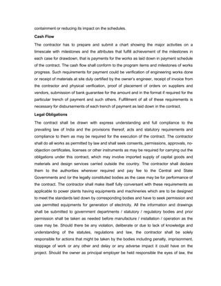 containment or reducing its impact on the schedules.
Cash Flow
The contractor has to prepare and submit a chart showing the major activities on a
timescale with milestones and the attributes that fulfill achievement of the milestones in
each case for drawdown, that is payments for the works as laid down in payment schedule
of the contract. The cash flow shall conform to the program items and milestones of works
progress. Such requirements for payment could be verification of engineering works done
or receipt of materials at site duly certified by the owner’s engineer, receipt of invoice from
the contractor and physical verification, proof of placement of orders on suppliers and
vendors, submission of bank guarantee for the amount and in the format if required for the
particular trench of payment and such others. Fulfillment of all of these requirements is
necessary for disbursements of each trench of payment as laid down in the contract.
Legal Obligations
The contract shall be drawn with express understanding and full compliance to the
prevailing law of India and the provisions thereof, acts and statutory requirements and
compliance to them as may be required for the execution of the contract. The contractor
shall do all works as permitted by law and shall seek consents, permissions, approvals, no-
objection certificates, licenses or other instruments as may be required for carrying out the
obligations under this contract, which may involve imported supply of capital goods and
materials and design services carried outside the country. The contractor shall declare
them to the authorities wherever required and pay fee to the Central and State
Governments and /or the legally constituted bodies as the case may be for performance of
the contract. The contractor shall make itself fully conversant with these requirements as
applicable to power plants having equipments and machineries which are to be designed
to meet the standards laid down by corresponding bodies and have to seek permission and
use permitted equipments for generation of electricity. All the information and drawings
shall be submitted to government departments / statutory / regulatory bodies and prior
permission shall be taken as needed before manufacture / installation / operation as the
case may be. Should there be any violation, deliberate or due to lack of knowledge and
understanding of the statutes, regulations and law, the contractor shall be solely
responsible for actions that might be taken by the bodies including penalty, imprisonment,
stoppage of work or any other and delay or any adverse impact it could have on the
project. Should the owner as principal employer be held responsible the eyes of law, the
 