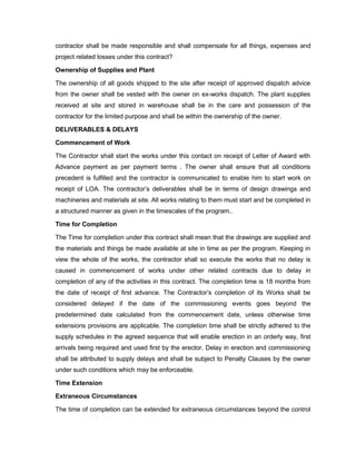 contractor shall be made responsible and shall compensate for all things, expenses and
project related losses under this contract?
Ownership of Supplies and Plant
The ownership of all goods shipped to the site after receipt of approved dispatch advice
from the owner shall be vested with the owner on ex-works dispatch. The plant supplies
received at site and stored in warehouse shall be in the care and possession of the
contractor for the limited purpose and shall be within the ownership of the owner.
DELIVERABLES & DELAYS
Commencement of Work
The Contractor shall start the works under this contact on receipt of Letter of Award with
Advance payment as per payment terms . The owner shall ensure that all conditions
precedent is fulfilled and the contractor is communicated to enable him to start work on
receipt of LOA. The contractor’s deliverables shall be in terms of design drawings and
machineries and materials at site. All works relating to them must start and be completed in
a structured manner as given in the timescales of the program..
Time for Completion
The Time for completion under this contract shall mean that the drawings are supplied and
the materials and things be made available at site in time as per the program. Keeping in
view the whole of the works, the contractor shall so execute the works that no delay is
caused in commencement of works under other related contracts due to delay in
completion of any of the activities in this contract. The completion time is 18 months from
the date of receipt of first advance. The Contractor’s completion of its Works shall be
considered delayed if the date of the commissioning events goes beyond the
predetermined date calculated from the commencement date, unless otherwise time
extensions provisions are applicable. The completion time shall be strictly adhered to the
supply schedules in the agreed sequence that will enable erection in an orderly way, first
arrivals being required and used first by the erector. Delay in erection and commissioning
shall be attributed to supply delays and shall be subject to Penalty Clauses by the owner
under such conditions which may be enforceable.
Time Extension
Extraneous Circumstances
The time of completion can be extended for extraneous circumstances beyond the control
 
