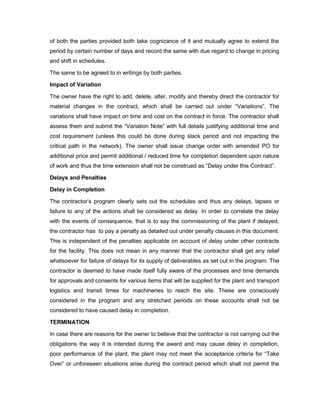 of both the parties provided both take cognizance of it and mutually agree to extend the
period by certain number of days and record the same with due regard to change in pricing
and shift in schedules.
The same to be agreed to in writings by both parties.
Impact of Variation
The owner have the right to add, delete, alter, modify and thereby direct the contractor for
material changes in the contract, which shall be carried out under “Variations”. The
variations shall have impact on time and cost on the contract in force. The contractor shall
assess them and submit the “Variation Note” with full details justifying additional time and
cost requirement (unless this could be done during slack period and not impacting the
critical path in the network). The owner shall issue change order with amended PO for
additional price and permit additional / reduced time for completion dependent upon nature
of work and thus the time extension shall not be construed as “Delay under this Contract”.
Delays and Penalties
Delay in Completion
The contractor’s program clearly sets out the schedules and thus any delays, lapses or
failure to any of the actions shall be considered as delay. In order to correlate the delay
with the events of consequence, that is to say the commissioning of the plant if delayed,
the contractor has to pay a penalty as detailed out under penalty clauses in this document.
This is independent of the penalties applicable on account of delay under other contracts
for the facility. This does not mean in any manner that the contractor shall get any relief
whatsoever for failure of delays for its supply of deliverables as set out in the program. The
contractor is deemed to have made itself fully aware of the processes and time demands
for approvals and consents for various items that will be supplied for the plant and transport
logistics and transit times for machineries to reach the site. These are consciously
considered in the program and any stretched periods on these accounts shall not be
considered to have caused delay in completion.
TERMINATION
In case there are reasons for the owner to believe that the contractor is not carrying out the
obligations the way it is intended during the award and may cause delay in completion,
poor performance of the plant, the plant may not meet the acceptance criteria for “Take
Over” or unforeseen situations arise during the contract period which shall not permit the
 