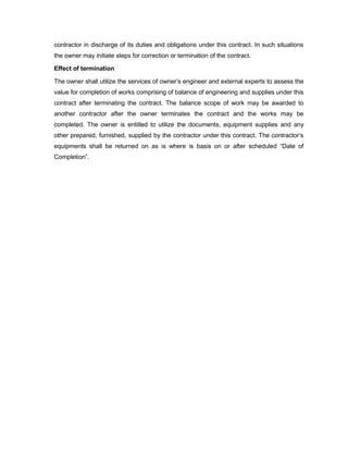 contractor in discharge of its duties and obligations under this contract. In such situations
the owner may initiate steps for correction or termination of the contract.
Effect of termination
The owner shall utilize the services of owner’s engineer and external experts to assess the
value for completion of works comprising of balance of engineering and supplies under this
contract after terminating the contract. The balance scope of work may be awarded to
another contractor after the owner terminates the contract and the works may be
completed. The owner is entitled to utilize the documents, equipment supplies and any
other prepared, furnished, supplied by the contractor under this contract. The contractor’s
equipments shall be returned on as is where is basis on or after scheduled “Date of
Completion”.
 