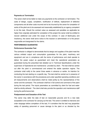 Payments on Termination
The owner shall not be liable to make any payments to the contractor on termination. The
costs of design, supply, completion, rectification of defects, replacement of defective
components and all other costs incurred and to be incurred by the owner for completion of
works of the plant are to be assessed and reasonably established by an agency competent
to do this task. Should the contract value as assessed and penalties as applicable be
higher than originally estimated for completion of the project the owner shall be entitled to
recover additional cost under the scope of this contract. In case of Bankruptcy and
Insolvency, the owner shall serve notice to the receiver or administrator or to the person
responsible and designated for the claims.
PERFORMANCE GUARANTEE
Performance Guarantee Test
The contractor is obliged to demonstrate that its design and supplies of the plant meet the
various enlisted output and consumption guarantees for the plant, machinery and
equipment and are in compliance with the terms of performance and shall operate to
deliver the power output as guaranteed and meet the operational parameters as
guaranteed during the prescribed test detailed out in Technical Specifications under the
supervision of Operational and maintenance provided by client . The test shall be carried
out after the plant is commissioned and entered the stable operation regime. The
contractor shall notify to the owner three weeks in advance or earlier, its intention for
conducting the test starting on a specific day. The test shall be carried out in presence of
the owner in accordance with the procedures and under specified operating conditions and
all measurements and observations shall be noted jointly by the representatives of the
owner and the contractor. The contractor shall be in full control and command of the plant
during the test period. The inputs parameters as committed by client for fuel and water
shall be strictly adhered . The client shall also provide the operation and maintenance staff
during the performance test.
Postponement and Cessation of the Test
The owner may defer the date of test on reasonable grounds and fix a new date
acceptable to the contractor for carrying out the test. The owner is entitled to intervene and
order stoppage before completion of the test, if it considers that the test may jeopardize
safety of operating personnel or cause damage to the plant or so directed by the
 