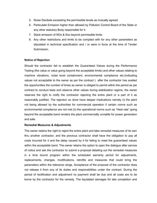 5. Noise Decibels exceeding the permissible levels as mutually agreed.
6. Particulate Emission higher than allowed by Pollution Control Board of the State or
any other statutory Body responsible for it.
7. Stack emission of NOx & Sox beyond permissible limits.
8. Any other restrictions and limits to be complied with for any other parameters as
stipulated in technical specification and / or were in force at the time of Tender
Submission.
Notice of Rejection
Should the contractor fail to establish the Guaranteed Values during the Performance
Testing (the value or value going beyond the acceptable limits) and other values relating to
machine vibrations, noise level containment, environmental compliance etc.(indicating
values not acceptable to the owner as per the contract ) after the contractor has availed
the opportunities the number of times as owner is obliged to permit within the period as per
contract to conduct tests and observe other values during stabilization regime, the owner
reserves the right to notify the contractor rejecting the entire plant or a part of it as
reasonably justified. The rejection so done have deeper implications namely (i) the plant
not being allowed by the authorities for commercial operation if certain norms such as
environmental compliance are not met (ii) the operational norms such as “Heat rate” going
beyond the acceptable band renders the plant commercially unviable for power generation
and sale.
Remedial Measures & Adjustments
The owner retains the right to reject the entire plant and take remedial measures of its own
thru another contractor, and the previous contractor shall have the obligation to pay all
costs incurred for it and the delay caused by it for failing to meet the guaranteed values
within the acceptable band. The owner retains the option to open the dialogue after service
of notice and ask the contractor to submit a proposal detailing out the remedial measures
in a time bound program within the scheduled warranty period for adjustments,
replacements, changes, modifications, retrofits and measures that could bring the
parameters within the tolerance range. Acceptance of the proposal of the contractor does
not release it from any of its duties and responsibilities under the contract. During the
period of rectification and adjustment no payment shall be due and all costs are to be
borne by the contractor for the remedy. The liquidated damages for late completion and
 