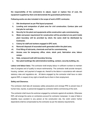 the responsibility of the contractors to adjust, repair or replace free of cost, the
equipment supplied by them and demonstrate the guaranteed performance.
Following works are also included in the scope of work of EPC contractor.
i. Site development as per Plot layout proposed.
ii. Leveling and compaction of plant area for civil construction. Contour plan and
trial pits for soil data.
iii. Security for the plant and equipments while construction upto commissioning.
iv. Water and power requirement for construction will be provided at one point inside
plant boundary will be provided by client, the same shall be distributed by
Contractor.
v. Colony for staff and workers engaged in EPC work.
vi. Removal/ disposal of excavated earth generated within the plant area,
vii. First filling of lubricants, chemicals and fuel for commissioning.
viii. Access area for temporary office, store, stock yard, fabrication area, labour
camps.
ix. Gate, compound wall with boundary fencing.
x. Non plant buildings like administrative building, canteen, security building, etc.
Labour and labour laws;- The contractor shall employ labour in sufficient numbers to maintain
rate of progress and of quality to ensure workmanship. The contractor shall provide transport,
housing, canteen, and payment of wages etc. thereof to the labors in accordance with relevant
statutory rules and regulations etc. All labors engaged by the contractor shall have no claim
against RIPL in respect of any right or benefit due to them in their employment.
Safety and Clearance.
The contractor shall take all necessary safety precautions and arrange PPE to prevent loss of
human lives, injuries, to personnel engaged by contractor before commencing of the work.
The contractor shall insure the workman engaged by contractor against all accidents. Otherwise
RIPL will arrange the same on contractors account for contractor manpower. In case of fatal or
disability injury accident to any person at the construction site, the victim and/or his/her
dependents shall be compensated by the contractor as per the statutory requirements.
 