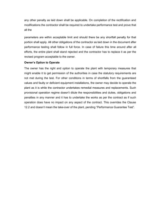 any other penalty as laid down shall be applicable. On completion of the rectification and
modifications the contractor shall be required to undertake performance test and prove that
all the
parameters are within acceptable limit and should there be any shortfall penalty for that
portion shall apply. All other obligations of the contractor as laid down in the document after
performance testing shall follow in full force. In case of failure this time around after all
efforts, the entire plant shall stand rejected and the contractor has to replace it as per the
revised program acceptable to the owner.
Owner’s Option to Operate
The owner has the right and option to operate the plant with temporary measures that
might enable it to get permission of the authorities in case the statutory requirements are
not met during the test. For other conditions in terms of shortfalls from the guaranteed
values and faulty or deficient equipment installations, the owner may decide to operate the
plant as it is while the contractor undertakes remedial measures and replacements. Such
provisional operation regime doesn’t dilute the responsibilities and duties, obligations and
penalties in any manner and it has to undertake the works as per the contract as if such
operation does have no impact on any aspect of the contract. This overrides the Clause
12.2 and doesn’t mean the take-over of the plant, pending “Performance Guarantee Test”.
 