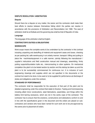 DISPUTE RESOLUTION / ARBITRATION
Dispute
Should there be a dispute on any matter, the owner and the contractor shall make their
best efforts to resolve between themselves failing which the parties can resolve in
accordance with the provisions of Arbitration and Reconciliation Act 1996. The seat of
arbitration shall be at Kolkata and the governing law shall be that of Republic of India.
Language
The language of the arbitration shall be English.
CONTRACTOR’S DUTIES & OBLIGATIONS
WORKSCOPE
Work scope means the complete works to be undertaken by the contractor in this contract
including unpacking and destuffing of material and equipment cases and boxes, checking
as per packing list, safe warehousing in an orderly manner, transport / lifting and putting in
place the machines/equipment in a safe manner, (strictly following the manufacturer /
supplier’s instructions and field construction manual and drawings), assembling, firmly
putting supports/foundation bolts etc., interconnecting to other systems. On mechanical
completion the plant is to be tested section by section and the startup be taken up and the
plant is to be successfully commissioned for continuous run. It is inclusive of such
engineering drawings and supplies which are not specified in the documents or the
contract but need to be done, to be used or to be supplied for performance ad discharge of
duties and obligations under this contract.
STANDARD OF PERFORMANCE
The contractor shall be responsible for the execution of that part of the plant and its
detailed engineering under this contract that relate to Erection, Testing and Commissioning
including allied minor constructions, steel fabrications, assemblies, and things within the
battery limit barring exclusions, which are not in the works cope of the contractor. The
contractor has to ensure that the erections, constructions and abdications conform to and
in line with the specifications given in the document and the orders are placed on sub-
contractors and vendors who have been named for such work are to be pre-approved by
the owner prior to placement of orders.
 