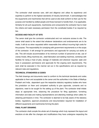 The contractor shall exercise care, skill and diligence and utilize its experience and
expertise to perform to the highest standards of industry benchmark. It acknowledges that
the equipments and machineries that will be used at site shall conform to their use for the
purpose and handled by skilled people and those licensed to handle them, if so applicable.
Similarly for all such equipments, machineries and components the contractor has to meet
the criteria and seek necessary permission from the constituted bodies if so required by
law.
ACCESS AND FACILITY AT SITE
The owner shall give the contractor unobstructed and non exclusive access to site. The
owner shall assist to the extent that whatever declarations and endorsements are to be
made, it will do so when requested within reasonable time without incurring high costs for
the purpose. The responsibility for complying with government requirements is in the scope
of the contractor. It will arrange for permissions and approvals for carrying out works at
site. This will include accommodation of its minimum number of personnel at site, use of
cranes /hoists, lifting machines etc., steel fabrication and welding machines, workshop with
facilities for doing a host of jobs, storage of materials and wherever required, seek and
have in possession permissions and approvals for the ongoing work requirements. The
work shall be executed in the manner set out in the specifications and as required by
relevant rules and regulations.
TECHNICAL STANDARDS & CODES
The field drawings and documents need to conform to the technical standards and codes
applicable to them and acceptable to the owner and the authorities in the State of Madhya
Pradesh and India, .dependent upon the respective statutory regulatory bodies who have
the jurisdiction on them and competent authority to give approvals, consents and no
objections, need to be sought for the setting up of the plant. The contractor shall initiate
steps at appropriate time, observing the procedure for filing application, furnishing
information and data and making representations and attending meetings when called, for
obtaining permissions in time. The contractor is deemed to be fully aware of the statutory
bodies, regulations, approval procedures and documentation required for installation of
different equipments and machineries forming the plant.
FINAL PLANT DRAWING
The contractor shall compile the whole set of drawings which truly represent the layout and
erections at site after the changes and modifications they have undergone respecting the
 