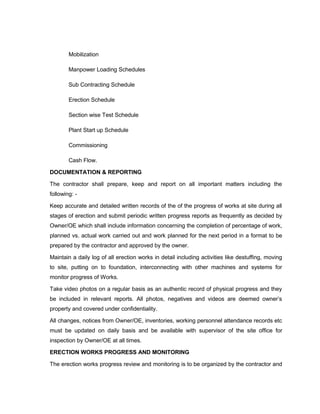 Mobilization
Manpower Loading Schedules
Sub Contracting Schedule
Erection Schedule
Section wise Test Schedule
Plant Start up Schedule
Commissioning
Cash Flow.
DOCUMENTATION & REPORTING
The contractor shall prepare, keep and report on all important matters including the
following: -
Keep accurate and detailed written records of the of the progress of works at site during all
stages of erection and submit periodic written progress reports as frequently as decided by
Owner/OE which shall include information concerning the completion of percentage of work,
planned vs. actual work carried out and work planned for the next period in a format to be
prepared by the contractor and approved by the owner.
Maintain a daily log of all erection works in detail including activities like destuffing, moving
to site, putting on to foundation, interconnecting with other machines and systems for
monitor progress of Works.
Take video photos on a regular basis as an authentic record of physical progress and they
be included in relevant reports. All photos, negatives and videos are deemed owner’s
property and covered under confidentiality.
All changes, notices from Owner/OE, inventories, working personnel attendance records etc
must be updated on daily basis and be available with supervisor of the site office for
inspection by Owner/OE at all times.
ERECTION WORKS PROGRESS AND MONITORING
The erection works progress review and monitoring is to be organized by the contractor and
 
