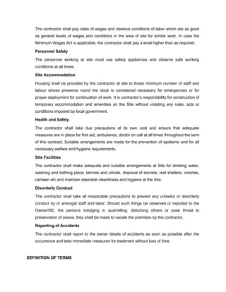 The contractor shall pay rates of wages and observe conditions of labor which are as good
as general levels of wages and conditions in the area of site for similar work. In case the
Minimum Wages Act is applicable, the contractor shall pay a level higher than as required.
Personnel Safety
The personnel working at site must use safety appliances and observe safe working
conditions at all times.
Site Accommodation
Housing shall be provided by the contractor at site to those minimum number of staff and
labour whose presence round the clock is considered necessary for emergencies or for
proper deployment for continuation of work. It is contractor’s responsibility for construction of
temporary accommodation and amenities on the Site without violating any rules, acts or
conditions imposed by local government.
Health and Safety
The contractor shall take due precautions at its own cost and ensure that adequate
measures are in place for first aid, ambulance, doctor on call at all times throughout the term
of this contract. Suitable arrangements are made for the prevention of epidemic and for all
necessary welfare and hygiene requirements.
Site Facilities
The contractor shall make adequate and suitable arrangements at Site for drinking water,
washing and bathing place, latrines and urinals, disposal of excreta, rest shelters, crèches,
canteen etc and maintain desirable cleanliness and hygiene at the Site.
Disorderly Conduct
The contractor shall take all reasonable precautions to prevent any unlawful or disorderly
conduct by or amongst staff and labor. Should such things be observed or reported to the
Owner/OE, the persons indulging in quarrelling, disturbing others or pose threat to
preservation of peace, they shall be made to vacate the premises by the contractor.
Reporting of Accidents
The contractor shall report to the owner details of accidents as soon as possible after the
occurrence and take immediate measures for treatment without loss of time.
DEFINITION OF TERMS
 