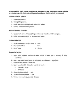 Supply part for plant spares:-2 years O & M spares / 1 year mandatory spares shall be
provided along with plant material. Spares listed below shall invariably be included.
Special Tools for Turbine
1. Rotor Lifting device.
2. Casing Lifting device.
3. Lifting device for diaphragm and diaphragm sleeve.
4. Bearing bush disassembly device.
Special Tools for Generator
1. Special tools (shoe plate etc.) for generator rotor threading in / threading out.
2. Lifting and rotating device for generator end cover.
Spares for Exciter
1. All necessary input / output cards – 2nos.
2. Diodes / Rectifiers – 2nos.
3. HRC Fuses – 10 nos.
Spares for Turbine
1. Spare shaft, impeller, mechanical seals, o rings for each type of Auxiliary oil pump
– each 1 nos.
2. Spare seat, gland packing etc. for all types of control values – each 1nos.
3. Lube. Oil filter element – each 1nos.
4. Spare tubes for ( 5% of installed quantity for each)
i. Generator cooler
ii. Oil Cooler
5. Generator bearing bush – 1 set.
6. Slip ring insulating sleeve – 1 set.
7. Turbine front bearing( Journal ) – One set
 