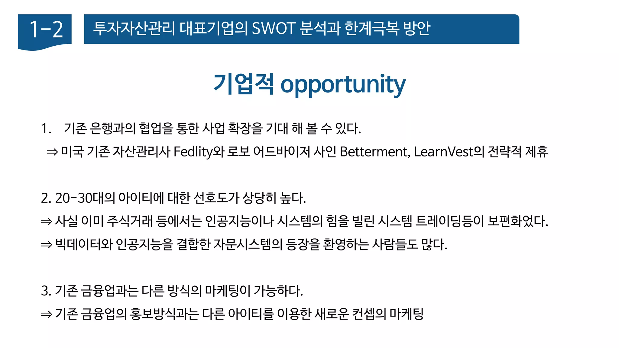 투자자산관리 대표기업의 SWOT 분석과 한계극복 방안1-2
기업적 opportunity
1. 기존 은행과의 협업을 통한 사업 확장을 기대 해 볼 수 있다.
⇒ 미국 기존 자산관리사 Fedlity와 로보 어드바이저 사인 Betterment, LearnVest의 전략적 제휴
2. 20-30대의 아이티에 대한 선호도가 상당히 높다.
⇒ 사실 이미 주식거래 등에서는 인공지능이나 시스템의 힘을 빌린 시스템 트레이딩등이 보편화었다.
⇒ 빅데이터와 인공지능을 결합한 자문시스템의 등장을 환영하는 사람들도 많다.
3. 기존 금융업과는 다른 방식의 마케팅이 가능하다.
⇒ 기존 금융업의 홍보방식과는 다른 아이티를 이용한 새로운 컨셉의 마케팅
 