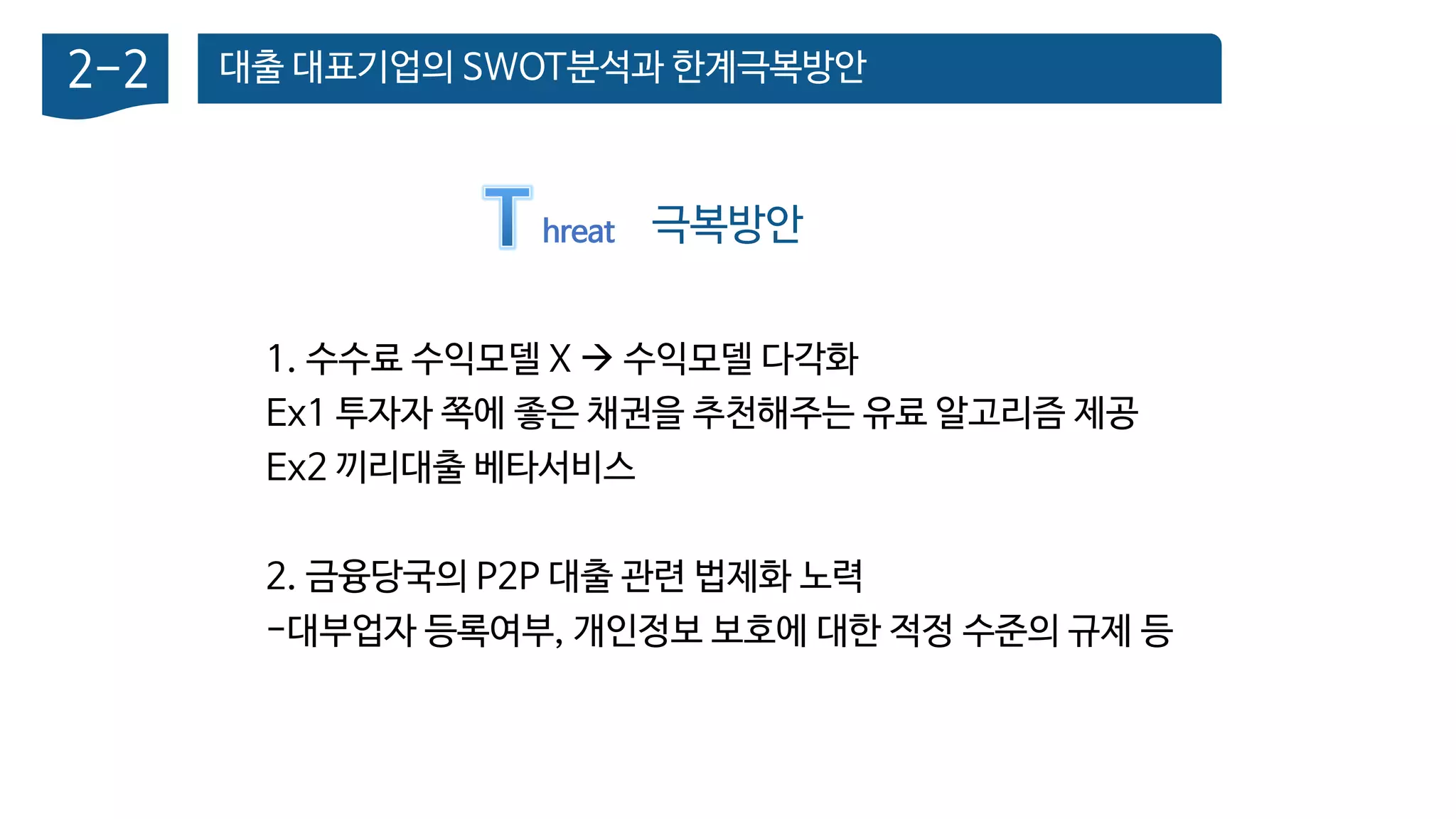 대출 대표기업의 SWOT분석과 한계극복방안2-2
극복방안hreat
1. 수수료 수익모델 X  수익모델 다각화
Ex1 투자자 쪽에 좋은 채권을 추천해주는 유료 알고리즘 제공
Ex2 끼리대출 베타서비스
2. 금융당국의 P2P 대출 관련 법제화 노력
-대부업자 등록여부, 개인정보 보호에 대한 적정 수준의 규제 등
 