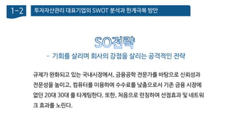 투자자산관리 대표기업의 SWOT 분석과 한계극복 방안1-2
– 기회를 살리며 회사의 강점을 살리는 공격적인 전략
규제가 완화되고 있는 국내시장에서, 금융공학 전문가를 바탕으로 신뢰성과
전문성을 높이고, 컴퓨터를 이용하여 수수료를 낮춤으로서 기존 금융 시장에
없던 20대 30대 를 타게팅한다. 또한, 처음으로 런칭하여 선점효과 및 네트워
크 효과를 노린다.
 