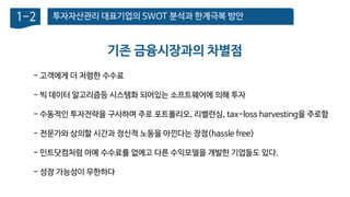투자자산관리 대표기업의 SWOT 분석과 한계극복 방안1-2
- 고객에게 더 저렴한 수수료
- 빅 데이터 알고리즘등 시스템화 되어있는 소프트웨어에 의해 투자
- 수동적인 투자전략을 구사하며 주로 포트폴리오, 리벨런싱, tax-loss harvesting을 주로함
- 전문가와 상의할 시간과 정신적 노동을 아낀다는 장점(hassle free)
- 민트닷컴처럼 아예 수수료를 없에고 다른 수익모델을 개발한 기업들도 있다.
- 성장 가능성이 무한하다
기존 금융시장과의 차별점
 