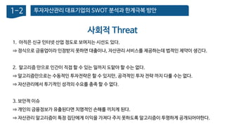 투자자산관리 대표기업의 SWOT 분석과 한계극복 방안1-2
1. 아직은 신규 인터넷 산업 정도로 보여지는 시선도 있다.
⇒ 정식으로 금융업이라 인정받지 못하면 대출이나, 자산관리 서비스를 제공하는데 법적인 제약이 생긴다.
2. 알고리즘 만으로 인간이 직접 할 수 있는 일까지 도맡아 할 수는 없다.
⇒ 알고리즘만으로는 수동적인 투자전략은 할 수 있지만, 공격적인 투자 전략 까지 다룰 수는 없다.
⇒ 자산관리에서 투기적인 성격의 수요를 충족 할 수 없다.
3. 보안적 이슈
⇒ 개인의 금융정보가 유출된다면 치명적인 손해를 끼치게 된다.
⇒ 자산관리 알고리즘이 특정 집단에게 이익을 가져다 주지 못하도록 알고리즘이 투명하게 공개되어야한다.
사회적 Threat
 