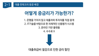 대출 핀테크의 등장 배경2-1
어떻게 중금리가 가능한가?
1. 은행을 거치지 않고 대출자와 투자자를 직접 중개
2. IT기술을 바탕으로 한 자체적인 신용평가 시스템
3. 온라인 기반 플랫폼
4. 수수료 X
대출취급비 절감으로 인한 금리 할인
 