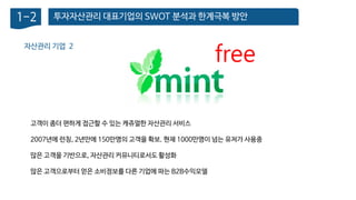 투자자산관리 대표기업의 SWOT 분석과 한계극복 방안1-2
자산관리 기업 2
고객이 좀더 편하게 접근할 수 있는 캐쥬얼한 자산관리 서비스
2007년에 런칭, 2년만에 150만명의 고객을 확보. 현재 1000만명이 넘는 유저가 사용중
많은 고객을 기반으로, 자산관리 커뮤니티로서도 활성화
많은 고객으로부터 얻은 소비정보를 다른 기업에 파는 B2B수익모델
free
 