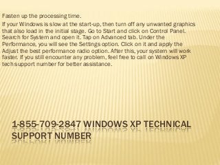 1-855-709-2847 WINDOWS XP TECHNICAL SUPPORT NUMBER 
Fasten up the processing time. 
If your Windows is slow at the start-up, then turn off any unwanted graphics that also load in the initial stage. Go to Start and click on Control Panel. Search for System and open it. Tap on Advanced tab. Under the Performance, you will see the Settings option. Click on it and apply the Adjust the best performance radio option. After this, your system will work faster. If you still encounter any problem, feel free to call on Windows XP tech support number for better assistance. 
 