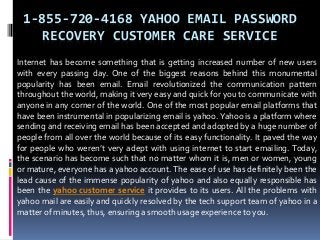 1-855-720-4168 YAHOO EMAIL PASSWORD
RECOVERY CUSTOMER CARE SERVICE
Internet has become something that is getting increased number of new users
with every passing day. One of the biggest reasons behind this monumental
popularity has been email. Email revolutionized the communication pattern
throughout the world, making it very easy and quick for you to communicate with
anyone in any corner of the world. One of the most popular email platforms that
have been instrumental in popularizing email is yahoo. Yahoo is a platform where
sending and receiving email has been accepted and adopted by a huge number of
people from all over the world because of its easy functionality. It paved the way
for people who weren’t very adept with using internet to start emailing. Today,
the scenario has become such that no matter whom it is, men or women, young
or mature, everyone has a yahoo account. The ease of use has definitely been the
lead cause of the immense popularity of yahoo and also equally responsible has
been the yahoo customer service it provides to its users. All the problems with
yahoo mail are easily and quickly resolved by the tech support team of yahoo in a
matter of minutes, thus, ensuring a smooth usage experience to you.
 