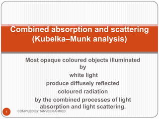 Combined absorption and scattering
        (Kubelka–Munk analysis)

         Most opaque coloured objects illuminated
                            by
                        white light
                produce diffusely reflected
                    coloured radiation
           by the combined processes of light
              absorption and light scattering.
1    COMPILED BY TANVEER AHMED
 