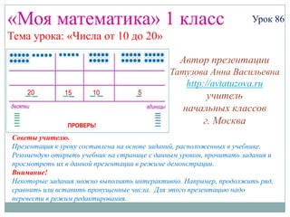 «Моя математика» 1 класс                                            Урок 86
Тема урока: «Числа от 10 до 20»

                                                Автор презентации
                                             Татузова Анна Васильевна
                                                http://avtatuzova.ru
                                                      учитель
                                                 начальных классов
                                                     г. Москва
Советы учителю.
Презентация к уроку составлена на основе заданий, расположенных в учебнике.
Рекомендую открыть учебник на странице с данным уроком, прочитать задания и
просмотреть их в данной презентации в режиме демонстрации.
Внимание!
Некоторые задания можно выполнять интерактивно. Например, продолжить ряд,
сравнить или вставить пропущенные числа. Для этого презентацию надо
перевести в режим редактирования.
 