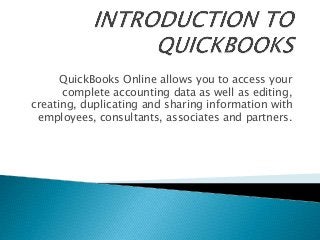 QuickBooks Online allows you to access your
complete accounting data as well as editing,
creating, duplicating and sharing information with
employees, consultants, associates and partners.
 