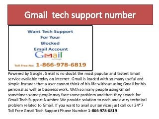 Powered by Google, Gmail is no doubt the most popular and fastest Email
service available today on internet. Gmail is loaded with so many useful and
simple features that a user cannot think of his life without using Gmail for his
personal as well as business work. With so many people using Gmail
sometimes some people may face some problem and then they search for
Gmail Tech Support Number. We provide solution to each and every technical
problem related to Gmail. If you want to avail our services just call our 24*7
Toll Free Gmail Tech Support Phone Number 1-866-978-6819
 