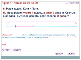 Урок 87. Числа от 10 до 20                                       МАТЕМАТИКА

6. Реши задачи Кати и Пети.
                       з.
П. Вова решил утром 1 задачу, а днѐм 3 з.
                                       задачи. Сколько
ещѐ задач ему надо решить, если задали 11 задач?
                                          з.    ?




Внимание!           Данное задание можно выполнять интерактивно. Во время
демонстрации навести курсор на нужную фигуру до появления ладошки. Кликнуть!
                                                     Выбери решение!
или                                                  11 – 1 – 3 = 7 (з.)
                                                     11 – (1 + 3 ) = 7 (з.)
Ответ: 7 задач.
                                                      целое       часть
 