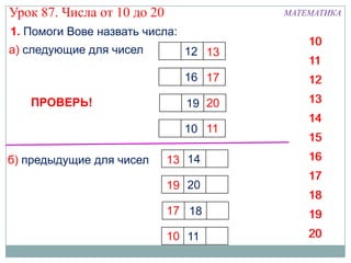 Урок 87. Числа от 10 до 20              МАТЕМАТИКА

1. Помоги Вове назвать числа:
                                            10
а) следующие для чисел          12 13
                                            11
                                16 17       12
   ПРОВЕРЬ!                     19 20       13
                                            14
                                10 11
                                            15
б) предыдущие для чисел      13 14          16
                                            17
                             19 20
                                            18
                             17 18          19
                             10 11          20
 