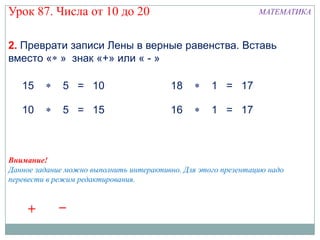 Урок 87. Числа от 10 до 20                                      МАТЕМАТИКА



2. Преврати записи Лены в верные равенства. Вставь
вместо « » знак «+» или « - »

   15         5 = 10                     18         1 = 17

   10         5 = 15                     16         1 = 17



Внимание!
Данное задание можно выполнить интерактивно. Для этого презентацию надо
перевести в режим редактирования.


    +        –
 