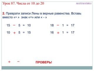 Урок 87. Числа от 10 до 20                      МАТЕМАТИКА



2. Преврати записи Лены в верные равенства. Вставь
вместо « » знак «+» или « - »

  15   – 5 = 10               18   – 1 = 17

  10   +   5 = 15             16   +   1 = 17




   +       –         ПРОВЕРЬ!
 