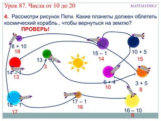 Урок 87. Числа от 10 до 20                    МАТЕМАТИКА

4. Рассмотри рисунок Пети. Какие планеты должен облететь
космический корабль., чтобы вернуться на землю?
      ПРОВЕРЬ!


  8 + 10
   18                            15 – 1       10 + 5
           13 – 10                 14           15
              3
14 – 1
  13
                                     6+4        3+5
                                     10          8

                        17 – 1
18 – 1                    16
  17                                       16 – 10
                                              6
 