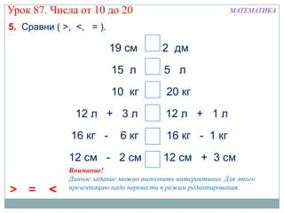 Урок 87. Числа от 10 до 20                                 МАТЕМАТИКА

5. Сравни ( >, <, = ).

                         19 см < 2 дм
                         15 л       > 5 л
                         10 кг <         20 кг
               12 л + 3 л >              12 л + 1 л
              16 кг -      6 кг <        16 кг - 1 кг
             12 см - 2 см < 12 см + 3 см
             Внимание!
             Данное задание можно выполнить интерактивно. Для этого
             презентацию надо перевести в режим редактирования.
> =      <
 
