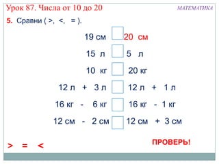 Урок 87. Числа от 10 до 20                        МАТЕМАТИКА

5. Сравни ( >, <, = ).

                         19 см < 20 дм
                                 2 см
                         15 л   > 5 л
                         10 кг <   20 кг
               12 л + 3 л >        12 л + 1 л
              16 кг -     6 кг <   16 кг - 1 кг
             12 см - 2 см < 12 см + 3 см

                                           ПРОВЕРЬ!
> =      <
 