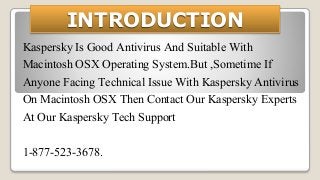 INTRODUCTION
Kaspersky Is Good Antivirus And Suitable With
Macintosh OSX Operating System.But ,Sometime If
Anyone Facing Technical Issue With Kaspersky Antivirus
On Macintosh OSX Then Contact Our Kaspersky Experts
At Our Kaspersky Tech Support
1-877-523-3678.
 