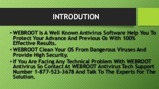 INTRODUTION
• WEBROOT Is A Well Known Antivirus Software Help You To
Protect Your Advance And Previous Os With 100%
Effective Results.
• WEBROOT Clean Your OS From Dangerous Viruses And
Provide High Security.
• If You Are Facing Any Technical Problem With WEBROOT
Antivirus So Contact At WEBROOT Antivirus Tech Support
Number 1-877-523-3678 And Talk To The Experts For The
Solution.
 