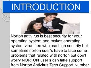 INTRODUCTION
Norton antivirus is best security for your
operating system and makes operating
system virus free with use high security but
sometime norton user’s have to face some
problems that related with norton but don’t
worry NORTON user’s can take support
from Norton Antivirus Tech Support Number
 