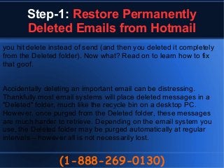 Step-1: Restore Permanently
Deleted Emails from Hotmail
(1-888-269-0130)
you hit delete instead of send (and then you deleted it completely
from the Deleted folder). Now what? Read on to learn how to fix
that goof.
Accidentally deleting an important email can be distressing.
Thankfully most email systems will place deleted messages in a
"Deleted" folder, much like the recycle bin on a desktop PC.
However, once purged from the Deleted folder, these messages
are much harder to retrieve. Depending on the email system you
use, the Deleted folder may be purged automatically at regular
intervals – however all is not necessarily lost.
 
