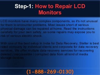 Step-1: How to Repair LCD
Monitors
(1-888-269-0130)
LCD monitors have many complex components, so it's not unusual
for them to encounter problems. Most issues short of serious
physical damage can be repaired at home. Read the instructions
carefully for your own safety, as some repairs may expose you to
risk of serious electric shock.
With one of the best setup in India for Data Recovery, Stellar is best
rated company by individual clients and corporate for data recovery
services. We offer multiple data recovery services for recovering
deleted / inaccessible / corrupted data from all kind of media
storage devices
 