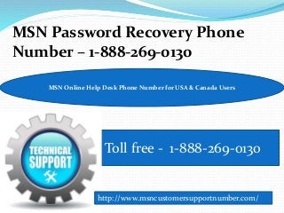 MSN Password Recovery Phone
Number – 1-888-269-0130
Toll free - 1-888-269-0130
MSN Online Help Desk Phone Number for USA & Canada Users
http://www.msncustomersupportnumber.com/
 