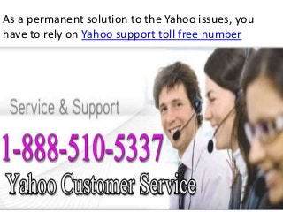 As a permanent solution to the Yahoo issues, you
have to rely on Yahoo support toll free number
 