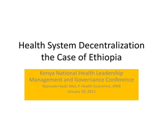 Health System Decentralization
     the Case of Ethiopia
     Kenya National Health Leadership
  Management and Governance Conference
      Nejmudin Kedir Bilal, P. Health Economist, AfDB
                    January 29, 2013
 