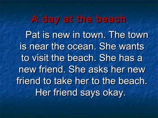 A day at the beach
   Pat is new in town. The town
 is near the ocean. She wants
  to visit the beach. She has a
 new friend. She asks her new
friend to take her to the beach.
      Her friend says okay.
 