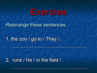 Exercise
Rearrange these sentences.

1. the zoo / go to / They / .
    ……………………………………….

2. runs / He / in the field / .
   ………………………………………..
 