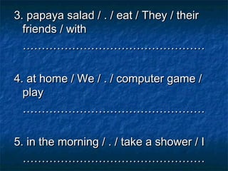 3. papaya salad / . / eat / They / their
  friends / with
  …………………………………………

4. at home / We / . / computer game /
  play
  …………………………………………

5. in the morning / . / take a shower / I
  …………………………………………
 