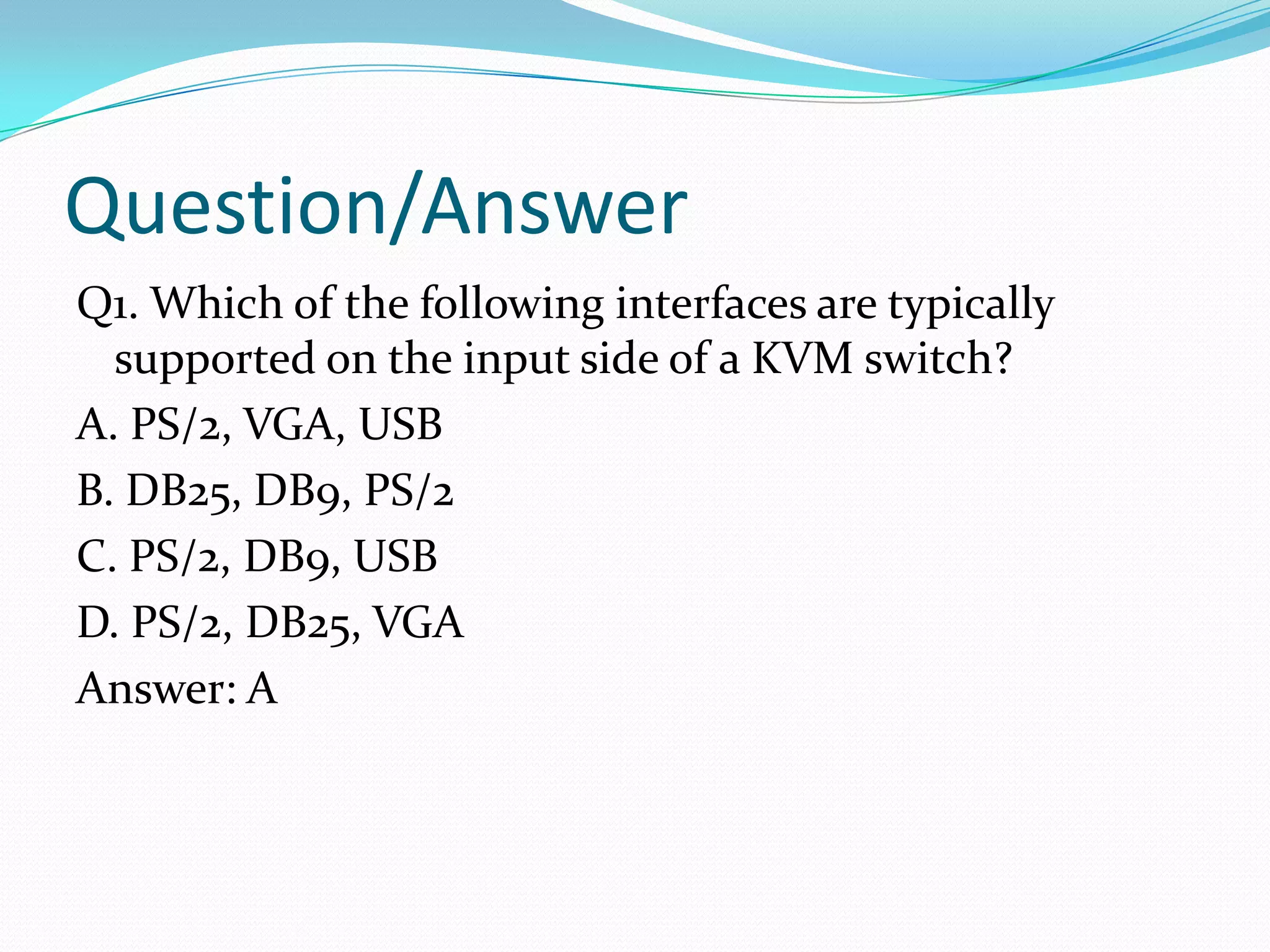 Question/AnswerQ1. Which of the following interfaces are typically supported on the input side of a KVM switch?A. PS/2, VGA, USBB. DB25, DB9, PS/2C. PS/2, DB9, USBD. PS/2, DB25, VGAAnswer: A
