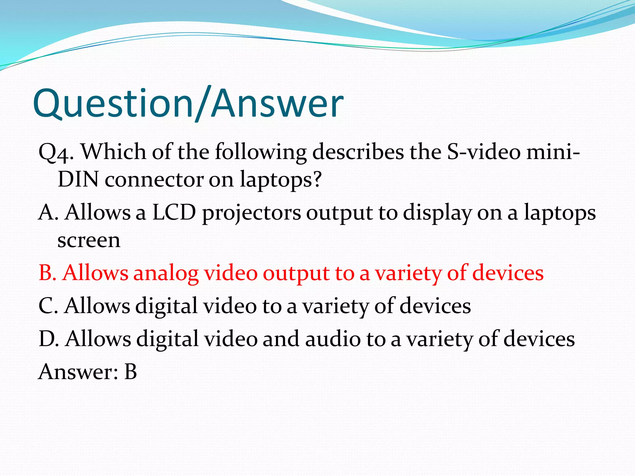 Question/AnswerQ4. Which of the following describes the S-video mini-DIN connector on laptops?A. Allows a LCD projectors output to display on a laptops screenB. Allows analog video output to a variety of devicesC. Allows digital video to a variety of devicesD. Allows digital video and audio to a variety of devicesAnswer: B